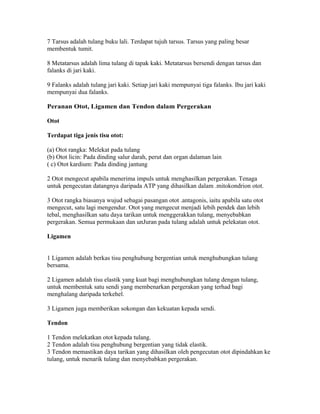 7 Tarsus adalah tulang buku lali. Terdapat tujuh tarsus. Tarsus yang paling besar
membentuk tumit.

8 Metatarsus adalah lima tulang di tapak kaki. Metatarsus bersendi dengan tarsus dan
falanks di jari kaki.

9 Falanks adalah tulang jari kaki. Setiap jari kaki mempunyai tiga falanks. Ibu jari kaki
mempunyai dua falanks.

Peranan Otot, Ligamen dan Tendon dalam Pergerakan

Otot

Terdapat tiga jenis tisu otot:

(a) Otot rangka: Melekat pada tulang
(b) Otot licin: Pada dinding salur darah, perut dan organ dalaman lain
( c) Otot kardium: Pada dinding jantung

2 Otot mengecut apabila menerima impuls untuk menghasilkan pergerakan. Tenaga
untuk pengecutan datangnya daripada ATP yang dihasilkan dalam .mitokondrion otot.

3 Otot rangka biasanya wujud sebagai pasangan otot .antagonis, iaitu apabila satu otot
mengecut, satu lagi mengendur. Otot yang mengecut menjadi lebih pendek dan lebih
tebal, menghasilkan satu daya tarikan untuk menggerakkan tulang, menyebabkan
pergerakan. Semua permukaan dan unJuran pada tulang adalah untuk pelekatan otot.

Ligamen


1 Ligamen adalah berkas tisu penghubung bergentian untuk menghubungkan tulang
bersama.

2 Ligamen adalah tisu elastik yang kuat bagi menghubungkan tulang dengan tulang,
untuk membentuk satu sendi yang membenarkan pergerakan yang terhad bagi
menghalang daripada terkehel.

3 Ligamen juga memberikan sokongan dan kekuatan kepada sendi.

Tendon

1 Tendon melekatkan otot kepada tulang.
2 Tendon adalah tisu penghubung bergentian yang tidak elastik.
3 Tendon memastikan daya tarikan yang dihasilkan oleh pengecutan otot dipindahkan ke
tulang, untuk menarik tulang dan menyebabkan pergerakan.
 