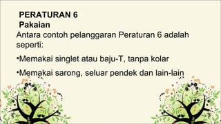 PERATURAN 6
Pakaian
Antara contoh pelanggaran Peraturan 6 adalah
seperti:
•Memakai singlet atau baju-T, tanpa kolar
•Memakai sarong, seluar pendek dan lain-lain
 