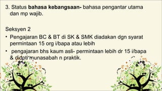 3. Status bahasa kebangsaan- bahasa pengantar utama
dan mp wajib.
Seksyen 2
• Pengajaran BC & BT di SK & SMK diadakan dgn syarat
permintaan 15 org i/bapa atau lebih
• pengajaran bhs kaum asli- permintaan lebih dr 15 i/bapa
& didpti munasabah n praktik.
 