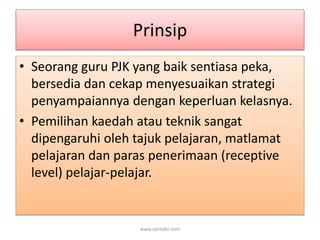 Prinsip 
• Seorang guru PJK yang baik sentiasa peka, 
bersedia dan cekap menyesuaikan strategi 
penyampaiannya dengan keperluan kelasnya. 
• Pemilihan kaedah atau teknik sangat 
dipengaruhi oleh tajuk pelajaran, matlamat 
pelajaran dan paras penerimaan (receptive 
level) pelajar-pelajar. 
www.zairedin.com 
 