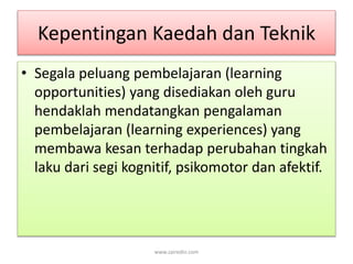 Kepentingan Kaedah dan Teknik 
• Segala peluang pembelajaran (learning 
opportunities) yang disediakan oleh guru 
hendaklah mendatangkan pengalaman 
pembelajaran (learning experiences) yang 
membawa kesan terhadap perubahan tingkah 
laku dari segi kognitif, psikomotor dan afektif. 
www.zairedin.com 
 