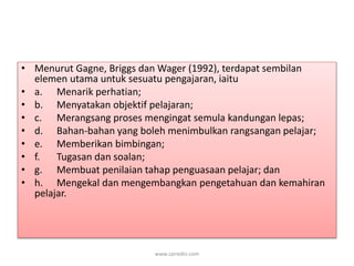 • Menurut Gagne, Briggs dan Wager (1992), terdapat sembilan 
elemen utama untuk sesuatu pengajaran, iaitu 
• a. Menarik perhatian; 
• b. Menyatakan objektif pelajaran; 
• c. Merangsang proses mengingat semula kandungan lepas; 
• d. Bahan-bahan yang boleh menimbulkan rangsangan pelajar; 
• e. Memberikan bimbingan; 
• f. Tugasan dan soalan; 
• g. Membuat penilaian tahap penguasaan pelajar; dan 
• h. Mengekal dan mengembangkan pengetahuan dan kemahiran 
pelajar. 
www.zairedin.com 
 