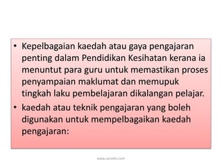 • Kepelbagaian kaedah atau gaya pengajaran 
penting dalam Pendidikan Kesihatan kerana ia 
menuntut para guru untuk memastikan proses 
penyampaian maklumat dan memupuk 
tingkah laku pembelajaran dikalangan pelajar. 
• kaedah atau teknik pengajaran yang boleh 
digunakan untuk mempelbagaikan kaedah 
pengajaran: 
www.zairedin.com 
 