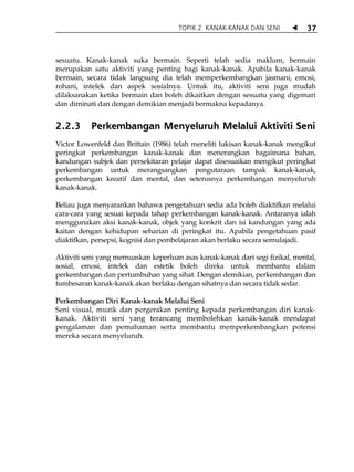 TOPIK 2 KANAK-KANAK DAN SENI             37



sesuatu. Kanak-kanak suka bermain. Seperti telah sedia maklum, bermain
merupakan satu aktiviti yang penting bagi kanak-kanak. Apabila kanak-kanak
bermain, secara tidak langsung dia telah memperkembangkan jasmani, emosi,
rohani, intelek dan aspek sosialnya. Untuk itu, aktiviti seni juga mudah
dilaksanakan ketika bermain dan boleh dikaitkan dengan sesuatu yang digemari
dan diminati dan dengan demikian menjadi bermakna kepadanya.


2.2.3      Perkembangan Menyeluruh Melalui Aktiviti Seni
Victor Lowenfeld dan Brittain (1986) telah meneliti lukisan kanak-kanak mengikut
peringkat perkembangan kanak-kanak dan menerangkan bagaimana bahan,
kandungan subjek dan persekitaran pelajar dapat disesuaikan mengikut peringkat
perkembangan untuk merangsangkan pengutaraan tampak kanak-kanak,
perkembangan kreatif dan mental, dan seterusnya perkembangan menyeluruh
kanak-kanak.

Beliau juga menyarankan bahawa pengetahuan sedia ada boleh diaktifkan melalui
cara-cara yang sesuai kepada tahap perkembangan kanak-kanak. Antaranya ialah
menggunakan aksi kanak-kanak, objek yang konkrit dan isi kandungan yang ada
kaitan dengan kehidupan seharian di peringkat itu. Apabila pengetahuan pasif
diaktifkan, persepsi, kognisi dan pembelajaran akan berlaku secara semulajadi.

Aktiviti seni yang memuaskan keperluan asas kanak-kanak dari segi fizikal, mental,
sosial, emosi, intelek dan estetik boleh direka untuk membantu dalam
perkembangan dan pertumbuhan yang sihat. Dengan demikian, perkembangan dan
tumbesaran kanak-kanak akan berlaku dengan sihatnya dan secara tidak sedar.

Perkembangan Diri Kanak-kanak Melalui Seni
Seni visual, muzik dan pergerakan penting kepada perkembangan diri kanak-
kanak. Aktiviti seni yang terancang membolehkan kanak-kanak mendapat
pengalaman dan pemahaman serta membantu memperkembangkan potensi
mereka secara menyeluruh.
 
