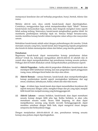 TOPIK 2 KANAK-KANAK DAN SENI           39



mempunyai kesedaran dan arif terhadap pergerakan, bunyi, bentuk, tekstur dan
irama.

Melalui aktiviti seni, daya estetik kanak-kanak dapat dipertingkatkan.
Contohnya, menggunakan lagu untuk memperkenalkan tajuk „lebah‰. Semasa
kanak-kanak menyanyikan lagu, mereka akan bergerak mengikut irama seperti
lebah sedang terbang. Seterusnya, kanak-kanak menghasilkan gambar lebah. Ini
membantu pembelajaran terhadap tajuk ini. Semasa belajar bersama-sama,
mereka membina konsep kendiri dalam kumpulan rakan sebaya dan masyarakat
umum.

Kebolehan kanak-kanak adalah selari dengan perkembangan diri mereka. Untuk
mencipta sesuatu yang baru, kanak-kanak akan bergantung kepada pengalaman
dan kreativiti dalam memanipulasi alatan dan bahan yang mereka gunakan.

Pemahaman
Bagaimana kanak-kanak dapat menanamkan konsep pemahaman dalam
dirinya? Untuk itu, kekerapan mengadakan aktiviti-aktiviti di sekolah dan di
rumah akan dapat memperkukuhkan lagi pemahaman tentang sesuatu perkara.
Pelbagai aktiviti boleh dilakukan untuk memperkukuhkan pemahaman seperti:

(a)   Aktiviti Pergerakan ketika aktiviti pergerakan dilakukan, kanak-kanak akan
      mendapat lebih kefahaman tentang asas-asas pergerakan seperti penggunaan
      ruang, masa, imbangan berat badan dan daya atau aliran.

(b)   Aktiviti Bermain semasa bermain, kanak-kanak akan memperkembangkan
      konsep pembentukan kendiri seperti meningkatkan kefahaman dari segi
      emosi, sosialisasi, kebudayaan, fizikal, rohani dan nilai-nilai murni.

(c)   Lagu di dalam lagu, kanak-kanak akan dapat menambahkan keyakinan diri
      seperti menyanyi dengan yakin, mengikut tempo dan pic yang tepat, menjadi
      lebih kreatif dan menjadi seorang yang bertanggungjawab.

(d)   Aktiviti Lakonan semasa berlakon, kanak-kanak akan dapat memahami
      sesuatu konsep dengan lebih jelas lagi. Ketika berlakon, ia akan cuba
      memahami sesuatu watak. Secara tidak langsung, ini akan dapat
      menjadikannya seorang yang kreatif, inovatif, bertanggungjawab, dapat
      membina sosialisasi dengan lebih baik, dapat mengawal emosi dengan
      sempurna dan berkeyakinan tinggi.

Dengan menjalankan aktiviti-aktiviti di atas, pemahaman tentang sesuatu
konsep atau perkara dapat dipertingkatkan.
 