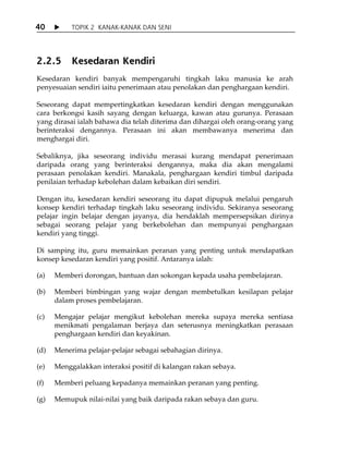 40         TOPIK 2 KANAK-KANAK DAN SENI




2.2.5      Kesedaran Kendiri
Kesedaran kendiri banyak mempengaruhi tingkah laku manusia ke arah
penyesuaian sendiri iaitu penerimaan atau penolakan dan penghargaan kendiri.

Seseorang dapat mempertingkatkan kesedaran kendiri dengan menggunakan
cara berkongsi kasih sayang dengan keluarga, kawan atau gurunya. Perasaan
yang dirasai ialah bahawa dia telah diterima dan dihargai oleh orang-orang yang
berinteraksi dengannya. Perasaan ini akan membawanya menerima dan
menghargai diri.

Sebaliknya, jika seseorang individu merasai kurang mendapat penerimaan
daripada orang yang berinteraksi dengannya, maka dia akan mengalami
perasaan penolakan kendiri. Manakala, penghargaan kendiri timbul daripada
penilaian terhadap kebolehan dalam kebaikan diri sendiri.

Dengan itu, kesedaran kendiri seseorang itu dapat dipupuk melalui pengaruh
konsep kendiri terhadap tingkah laku seseorang individu. Sekiranya seseorang
pelajar ingin belajar dengan jayanya, dia hendaklah mempersepsikan dirinya
sebagai seorang pelajar yang berkebolehan dan mempunyai penghargaan
kendiri yang tinggi.

Di samping itu, guru memainkan peranan yang penting untuk mendapatkan
konsep kesedaran kendiri yang positif. Antaranya ialah:

(a)   Memberi dorongan, bantuan dan sokongan kepada usaha pembelajaran.

(b)   Memberi bimbingan yang wajar dengan membetulkan kesilapan pelajar
      dalam proses pembelajaran.

(c)   Mengajar pelajar mengikut kebolehan mereka supaya mereka sentiasa
      menikmati pengalaman berjaya dan seterusnya meningkatkan perasaan
      penghargaan kendiri dan keyakinan.

(d)   Menerima pelajar-pelajar sebagai sebahagian dirinya.

(e)   Menggalakkan interaksi positif di kalangan rakan sebaya.

(f)   Memberi peluang kepadanya memainkan peranan yang penting.

(g)   Memupuk nilai-nilai yang baik daripada rakan sebaya dan guru.
 