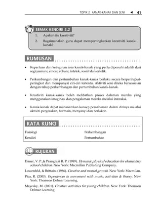 TOPIK 2 KANAK-KANAK DAN SENI           41



          SEMAK KENDIRI 2.2
       1.    Apakah itu kreativiti?
       2.    Bagaimanakah guru dapat mempertingkatkan kreativiti kanak-
             kanak?




•   Keperluan dan keinginan asas kanak-kanak yang perlu dipenuhi adalah dari
    segi jasmani, emosi, rohani, intelek, sosial dan estetik.

•   Perkembangan dan pertumbuhan kanak-kanak berlaku secara berperingkat-
    peringkat dan mempunyai ciri-ciri tertentu. Aktiviti seni direka bersesuaian
    dengan tahap perkembangan dan pertumbuhan kanak-kanak.

•   Kreativiti kanak-kanak boleh melibatkan proses dalaman mereka yang
    menggunakan imaginasi dan pengalaman mereka melalui interaksi.

•   Kanak-kanak dapat menanamkan konsep pemahaman dalam dirinya melalui
    aktiviti pergerakan, bermain, menyanyi dan berlakon.




Fisiologi                                Perkembangan
Kendiri                                  Pertumbuhan




Dauer, V. P.,& Prangrazi R. P. (1989). Dynamic physical education for elementary
   school children. New York: Macmillan Publishing Company.
Lowenfeld, & Brittain. (1986). Creative and mental growth. New York: Macmilan.
Pica, R. (2000). Experiences in movement with music, activities & theory. New
    York: Thomson Delmar Learning.
Mayesky, M. (2001). Creative activities for young children. New York: Thomson
  Delmar Learning.
 