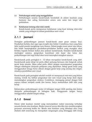 TOPIK 2 KANAK-KANAK DAN SENI           31



(e)   Perhubungan sosial yang menggalakkan
      Perhubungan sesama kanak-kanak hendaklah di dalam keadaan yang
      harmoni dan saling berinteraksi antara satu sama lain tanpa ada
      perbalahan.

(f)   Kefahaman tentang nilai-nilai estetik
      Kanak-kanak perlu mempunyai kefahaman yang kuat tentang nilai-nilai
      estetik yang terdapat di dalam pendidikan seni visual.


2.1.1     Jasmani
Peringkat perkembangan jasmani kanak-kanak amat pesat semasa bayi.
Perubahan berlaku dari segi rupa (wajah) dan fizikal. Contohnya, bayi yang baru
lahir sudah pandai menghisap susu ibunya. Dalam jangka masa umur satu tahun,
kita boleh menjangkakan perubahan-perubahan berikut yang mungkin akan
berlaku kepada bentuk fizikal atau jasmani kanak-kanak. Semakin kanak-kanak
meningkat usianya, pergerakan koordinasi otot kasar dan halus dan
perkembangan dari segi fizikal akan turut meningkat mengikut usianya.

Kanak-kanak pada peringkat 6 - 12 tahun merupakan kanak-kanak yang aktif.
Kanak-kanak pada tahap ini perlu diberi peluang bersuara dan bergerak untuk
gerak kerja mereka. Masa rehat perlu diberi dengan menumpukan pergerakan
sebagai sebahagian daripada pelajaran yang dijalankan. Setiap gerak kerja yang
menggunakan tenaga harus diikuti dengan gerak kerja yang senang dan ringan,
misalnya pendidikan seni visual.

Kanak-kanak pada peringkat sekolah rendah ini mempunyai otot-otot yang belum
matang. Untuk itu, latihan pergerakan dan seni visual yang kerap akan dapat
mematangkan pergerakan ototnya. Contohnya, memegang pensel dengan baik
supaya tulisan menjadi cantik dan kemas. Ianya memerlukan latih tubi yang
kerap.

Kebanyakan perkembangan motor di bahagian tangan lebih penting dan ketara
daripada perkembangan di bahagian kaki. Penggunaan tangan hanya
menggunakan sebelah tangan sahaja.


2.1.2     Emosi
Emosi ialah keadaan mental yang menunjukkan reaksi seseorang terhadap
sesuatu benda atau keadaan. Reaksi muncul secara tiba-tiba dan membayangkan
perasaan seseorang ketika itu. Benda atau keadaan yang dihadapi atau yang
dialami oleh seseorang itu merupakan rangsangan yang ditanggap oleh orang
 