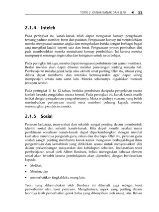 TOPIK 2 KANAK-KANAK DAN SENI             33



2.1.4      Intelek
Pada peringkat ini, kanak-kanak telah dapat menguasai konsep pengekalan
tentang paduan nombor, berat dan padatan. Penguasaan konsep ini membolehkan
mereka menguasai susunan angka dan mengelaskan benda dengan berbagai-bagai
cara mengikut kualiti seperti saiz dan berat. Penguasaan proses pemisahan diri
pula membolehkan mereka memahami konsep pembalikan. Ini kerana mereka
mempunyai semangat ingin tahu dan keinginan untuk terus belajar.

Pada peringkat ini juga, mereka dapat menguasai pertuturan dan gemar membaca.
Reaksi mereka akan dapat dikesan melalui penerangan tentang sesuatu hal.
Pembelajaran melalui gerak kerja atau aktiviti amat penting. Oleh itu, situasi yang
dibina dapat membantu dan interaksi bermasyarakat agar dapat saling
mempelajari antara satu sama lain. Mereka seharusnya digalakkan mencari
jawapan sendiri.

Pada peringkat 11 ke 12 tahun, berlaku perubahan daripada pengolahan secara
konkrit kepada pengolahan secara formal. Pada peringkat ini, kanak-kanak masih
terikat dengan pengalaman yang sebenarnya. Maka wujudnya suasana yang boleh
menimbulkan pertanyaan murid serta memberi peluang kepada mereka
menerangkan pemikiran mereka.


2.1.5      Sosial
Peranan keluarga, masyarakat dan sekolah sangat penting dalam membentuk
identiti sosial dan sahsiah kanak-kanak. Kita dapat menilai setakat mana
pembinaan sosialisasi kanak-kanak dapat diperkembangkan dengan menilai
kuat atau lemahnya pengaruh guru, rakan dan ibu bapa. Oleh itu, peranan guru
adalah sangat penting membantu kanak-kanak menguasai berbagai-bagai ilmu
pengetahuan dan kemahiran yang difikirkan sesuai untuk menyesuaikan diri
dalam perkembangan masyarakat dan kehidupan seharian. Berdasarkan teori
pembelajaran sosial oleh Albert Bandura, beliau menegaskan bahawa elemen
sosial akan terbabit kerana pembelajaran akan diperolehi dengan berdasarkan
kepada:
•   Melihat;
•   Meniru; dan
•   memerhatikan tingkahlaku orang lain.

Teori yang dikemukakan oleh Bandura ini dikenali juga sebagai teori
pemerhatian atau teori peniruan. Mengikutnya, aspek yang penting dalam
teorinya ialah pemerhatian gerak balas yang ditonjolkan oleh orang lain. Beliau
 