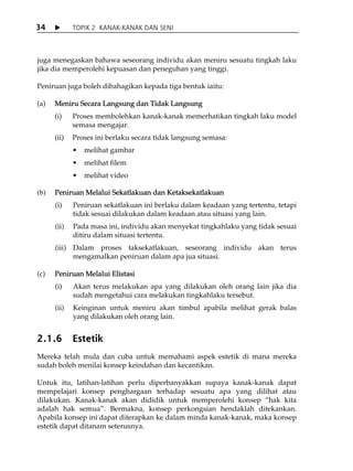 34           TOPIK 2 KANAK-KANAK DAN SENI



juga menegaskan bahawa seseorang individu akan meniru sesuatu tingkah laku
jika dia memperolehi kepuasan dan peneguhan yang tinggi.

Peniruan juga boleh dibahagikan kepada tiga bentuk iaitu:

(a)   Meniru Secara Langsung dan Tidak Langsung
      (i)    Proses membolehkan kanak-kanak memerhatikan tingkah laku model
             semasa mengajar.
      (ii)   Proses ini berlaku secara tidak langsung semasa:
                melihat gambar
                melihat filem
                melihat video

(b)   Peniruan Melalui Sekatlakuan dan Ketaksekatlakuan
      (i)    Peniruan sekatlakuan ini berlaku dalam keadaan yang tertentu, tetapi
             tidak sesuai dilakukan dalam keadaan atau situasi yang lain.
      (ii)   Pada masa ini, individu akan menyekat tingkahlaku yang tidak sesuai
             ditiru dalam situasi tertentu.
      (iii) Dalam proses taksekatlakuan, seseorang individu akan terus
            mengamalkan peniruan dalam apa jua situasi.

(c)   Peniruan Melalui Elistasi
      (i)    Akan terus melakukan apa yang dilakukan oleh orang lain jika dia
             sudah mengetahui cara melakukan tingkahlaku tersebut.
      (ii)   Keinginan untuk meniru akan timbul apabila melihat gerak balas
             yang dilakukan oleh orang lain.


2.1.6        Estetik
Mereka telah mula dan cuba untuk memahami aspek estetik di mana mereka
sudah boleh menilai konsep keindahan dan kecantikan.

Untuk itu, latihan-latihan perlu diperbanyakkan supaya kanak-kanak dapat
mempelajari konsep penghargaan terhadap sesuatu apa yang dilihat atau
dilakukan. Kanak-kanak akan dididik untuk memperolehi konsep „hak kita
adalah hak semua‰. Bermakna, konsep perkongsian hendaklah ditekankan.
Apabila konsep ini dapat diterapkan ke dalam minda kanak-kanak, maka konsep
estetik dapat ditanam seterusnya.
 
