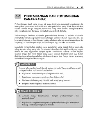 TOPIK 2 KANAK-KANAK DAN SENI            35



2.2       PERKEMBANGAN DAN PERTUMBUHAN
          KANAK-KANAK
Perkembangan ialah satu proses di mana individu mencapai kematangan. Ia
merupakan perubahan berkualiti iaitu sifat perubahan yang tidak dapat diukur
secara kuantiti tetapi ternyata perubahan yang telah berlaku memperlihatkan
sifat yang berlainan daripada peringkat yang terlebih dahulu.

Perkembangan berbeza daripada pertumbuhan kerana ia berlaku daripada
peringkat permulaan percambahan sehingga tamatnya hayat organisma itu. Ini
bermakna bahawa perkembangan bukan sahaja membawa sesuatu organisma itu
ke peringkat kematangan tetapi perkembangan juga berlaku berterusan.

Manakala pertumbuhan adalah suatu perubahan yang dapat diukur dari satu
tahap ke satu tahap yang lain. Perubahan ini adalah dari segi kualiti yang dapat
dibuat ke atas organisma dengan nyata. Perubahan kuantiti adalah seperti
ukuran tinggi dan berat badan yang dapat diukur. Pertumbuhan juga boleh
didefinisikan sebagai perubahan di dalam struktur dan fungsi tubuh seseorang
individu dalam proses kematangan.


       AKTIVITI 2.2
     Semasa sekumpulan kanak-kanak sedang bermain „Sembunyi-Sembunyi‰,
     cuba perhatikan perkara-perkara berikut:
        Bagaimana mereka menguruskan permainan ini?
        Bagaimana mereka menyembunyikan diri mereka?
        Tindakan-tindakan yang diambil oleh orang yang mencari.
        Ekspresi mereka apabila mereka ditemui.


       SEMAK KENDIRI 2.1

     1. Apakah yang        dimaksudkan     dengan    perkembangan      dan
        pertumbuhan?

     2. Bagaimanakan perkembangan dan pertumbuhan dapat membantu
        konsep kendiri seorang kanak-kanak?
 