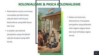 • Kolonialisme secara umumnya
merupakan pembentukan
sebuah koloni oleh kuasa
kolonialisme yang lebih besar
dan kuat.
• Ia adalah satu bentuk
penjajahan yang menakluki
sebuah kerajaan yang lebih
lemah.
• Dalam erti kata lain,
kolonialisme merupakan
penjajahan yang dilakukan
oleh negara-negara besar
dan kuat terhadap negara
lemah.
11
KOLONIALISME & PASCA KOLONIALISME
 