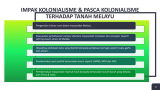 12
IMPAK KOLONIALISME & PASCA KOLONIALISME
TERHADAP TANAH MELAYU
12
Pengenalan tulisan rumi dalam masyarakat Melayu.
Kewujudan perkahwinan campur diantara masyarakat tempatan dan penjajah. Seperti
lahirnya kaum serani di Melaka.
Wujudnya perkataan baru yang diambil daripada perkataan portugis seperti tuala, garfu
dan almari.
Pembentukan parti politik berteraskan kaum seperti UMNO, MCA dan MIC.
Pembentukan masyarakat majmuk hasil daripada kemasukan buruh-buruh yang dibawa
dari China & India.
 