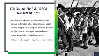 KOLONIALISME & PASCA
KOLONIALISME
• Merujuk Kamus Dewan peradaban membawa
maksud system dan tahap perkembangan social
sesuatu bangsa. Kesan daripada kolonialisme oleh
penjajah banyak meninggalkan kesan kepada
negara yang dijajah dari pelbagai aspek.
• Antaranya ialah aspek social, ekonomi dan politik.
14
 