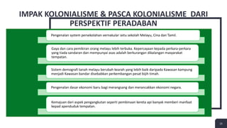 15
IMPAK KOLONIALISME & PASCA KOLONIALISME DARI
PERSPEKTIF PERADABAN
15
Pengenalan system persekolahan vernakular iaitu sekolah Melayu, Cina dan Tamil.
Gaya dan cara pemikiran orang melayu lebih terbuka. Kepercayaan kepada perkara-perkara
yang tiada sandaran dan mempunyai asas adalah berkurangan dikalangan masyarakat
tempatan.
Sistem demografi tanah melayu berubah kearah yang lebih baik daripada Kawasan kampung
menjadi Kawasan bandar disebabkan perkembangan pesat bijih timah.
Pengenalan dasar ekonomi baru bagi merangsang dan merancakkan ekonomi negara.
Kemajuan dari aspek pengangkutan seperti pembinaan kereta api banyak memberi manfaat
kepad apenduduk tempatan.
 