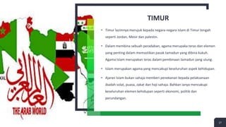 TIMUR
• Timur lazimnya merujuk kepada negara-negara Islam di Timur tengah
seperti Jordan, Mesir dan palestin.
• Dalam membina sebuah peradaban, agama merupaka teras dan elemen
yang penting dalam memastikan pasak tamadun yang dibina kukuh.
Agama Islam merupakan teras dalam pembinaan tamadun yang ulung.
• Islam merupakan agama yang mencakupi keseluruhan aspek kehidupan.
• Ajaran Islam bukan sahaja memberi penekanan kepada pelaksanaan
ibadah solat, puasa, zakat dan haji sahaja. Bahkan ianya mencakupi
keseluruhan elemen kehidupan seperti ekonomi, politik dan
perundangan.
17
 