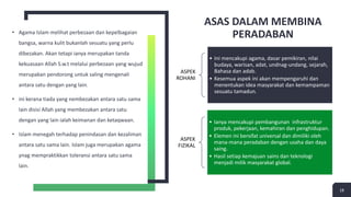 ASAS DALAM MEMBINA
PERADABAN
• Agama Islam melihat perbezaan dan kepelbagaian
bangsa, warna kulit bukanlah sesuatu yang perlu
dibezakan. Akan tetapi ianya merupakan tanda
kekuasaan Allah S.w.t melalui perbezaan yang wujud
merupakan pendorong untuk saling mengenali
antara satu dengan yang lain.
• ini kerana tiada yang nembezakan antara satu sama
lain disisi Allah yang membezakan antara satu
dengan yang lain ialah keimanan dan ketaqwaan.
• Islam menegah terhadap penindasan dan kezaliman
antara satu sama lain. Islam juga merupakan agama
ynag mempraktikkan toleransi antara satu sama
lain.
18
ASPEK
ROHANI
• Ini mencakupi agama, dasar pemikiran, nilai
budaya, warisan, adat, undnag-undang, sejarah,
Bahasa dan adab.
• Kesemua aspek ini akan mempengaruhi dan
menentukan idea masyarakat dan kemampaman
sesuatu tamadun.
ASPEK
FIZIKAL
• Ianya mencakupi pembangunan infrastruktur
produk, pekerjaan, kemahiran dan penghidupan.
• Elemen ini bersifat universal dan dimiliki oleh
mana-mana peradaban dengan usaha dan daya
saing.
• Hasil setiap kemajuan sains dan teknologi
menjadi milik masyarakat global.
 