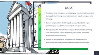 BARAT
• Peradaban Barat merupakan peradaban yang mendominasi masyarakat
dunia pada hari ini yang mana ia bersandarkan kepada kemajuan sains
teknologi.
• Elemen yang memberi identiti kepada tamadun barat ialah aspek
pemikiran yang wujud lebih awal daripada kemajuan fizikal.
• Konsep yang telah mencetuskan kemajuan dalam sains dan teknologi
ialah bersumberkan konsep modernism, sekuarisme, liberalisme,
humanisme dan rasionalisme.
• Elemen ini sangat berkesan dalam merubah mereka daripada
kemunduran dan kegelapan kepada kemajuan dan kemakmuran.
19
 