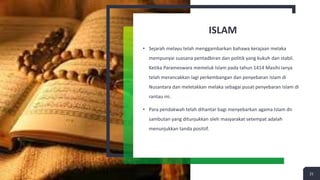 ISLAM
• Sejarah melayu telah menggambarkan bahawa kerajaan melaka
mempunyai suasana pentadbiran dan politik yang kukuh dan stabil.
Ketika Parameswara memeluk Islam pada tahun 1414 Masihi ianya
telah merancakkan lagi perkembangan dan penyebaran Islam di
Nusantara dan meletakkan melaka sebagai pusat penyebaran Islam di
rantau ini.
• Para pendakwah telah dihantar bagi menyebarkan agama Islam dn
sambutan yang ditunjukkan oleh masyarakat setempat adalah
menunjukkan tanda positiif.
21
 