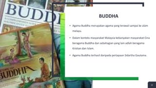 BUDDHA
• Agama Buddha merupakan agama yang terawal sampai ke alam
melayu.
• Dalam konteks masyarakat Malaysia kebanyakan masyarakat Cina
beragama Buddha dan sebahagian yang lain adlah beragama
Kristian dan Islam.
• Agama Buddha terhasil daripada pertapaan Sidartha Gautama.
22
 