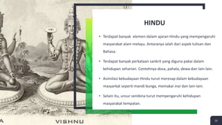HINDU
• Terdapat banyak elemen dalam ajaran Hindu yang mempengaruhi
masyarakat alam melayu. Antaranya ialah dari aspek tulisan dan
Bahasa.
• Terdapat banyak perkataan sankrit yang diguna pakai dalam
kehidupan seharian. Contohnya dosa, pahala, dewa dan lain-lain.
• Asimilasi kebudayaan Hindu turut meresap dalam kebudayaan
masyarkat seperti mandi bunga, memakai inai dan lain-lain.
• Selain itu, unsur senibina turut mempengaruhi kehidupan
masyarakat tempatan.
23
 