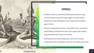 HINDU
• Perkataan Hindu asalnya berasal daripada perkataan yang
merujuk kepada msyarakat yang tinggal di Sungai Sindhu.
Masyarakat India di Malaysia secara majoritinya menganut
agama Hindu.
• Semasa era penjajahan British, masyarakat India yang tiba di
tanah Melayu membawa bersama-sama agama dan budaya
yang diamalkan dari tanah asal mereka.
• Disamping meneruskan budaya dan adat resam mereka
masyarakat India mempelajari nilai-nilai dan budaya tempatan.
6
 