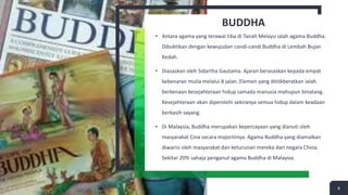 BUDDHA
• Antara agama yang terawal tiba di Tanah Melayu ialah agama Buddha.
Dibuktikan dengan kewujudan candi-candi Buddha di Lembah Bujan
Kedah.
• Diasaskan oleh Sidartha Gautama. Ajaran berasaskan kepada empat
kebenaran mulia melalui 8 jalan. Elemen yang dititkberatkan ialah
berkenaan kesejahteraan hidup samada manusia mahupun binatang.
Kesejahteraan akan diperolehi sekiranya semua hidup dalam keadaan
berkasih sayang.
• Di Malaysia, Buddha merupakan kepercayaan yang dianuti oleh
masyarakat Cina secara majoritinya. Agama Buddha yang diamalkan
diwarisi oleh masyarakat dan keturunan mereka dari negara China.
Sekitar 20% sahaja penganut agama Buddha di Malaysia.
8
 