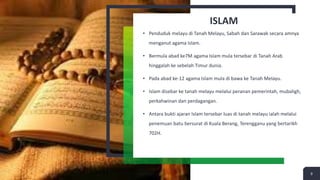 ISLAM
• Penduduk melayu di Tanah Melayu, Sabah dan Sarawak secara amnya
menganut agama Islam.
• Bermula abad ke7M agama Islam mula tersebar di Tanah Arab
hinggalah ke sebelah Timur dunia.
• Pada abad ke-12 agama Islam mula di bawa ke Tanah Melayu.
• Islam disebar ke tanah melayu melalui peranan pemerintah, mubaligh,
perkahwinan dan perdagangan.
• Antara bukti ajaran Islam tersebar luas di tanah melayu ialah melalui
penemuan batu bersurat di Kuala Berang, Terengganu yang bertarikh
702H.
9
 