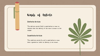Definite Article
Kinds of Article
Indefinite Article
The definite article (the) is used before a noun to
indicate that the identity of the noun is known to the
reader.
The indefinite article (a, an) is used before a noun
that is general or when its identity is not known.
 