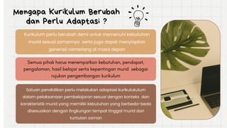 Mengapa Kurikulum Berubah
dan Perlu Adaptasi ?
Kurikulum perlu berubah demi untuk memenuhi kebutuhan
murid sesuai zamannya serta juga dapat menyiapkan
generasi cemerlang di masa depan
Satuan pendidikan perlu melakukan adaptasi kurikulukulum
dalam pelaksanaan pembelajaran sesuai dengan konteks dan
karakteristik murid yang memiliki kebutuhan yang berbeda-beda
disesuaikan dengan lingkungan tempat tinggal murid dan
tuntutan zaman
Semua pihak harus menempatkan kebutuhan, pendapat,
pengalaman, hasil belajar serta kepentingan murid sebagai
rujukan pengembangan kurikulum
 