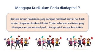 Mengapa Kurikulum Perlu diadaptasi ?
Konteks satuan Pendidikan yang beragam membuat banyak hal tidak
mudah diimplementasikan di kelas. Itulah sebabnya kurikulum yang
ditetapkan secara nasional perlu di adaptasi di satuan Pendidikan.
 