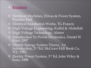 Rujukan : Electrical Machines, Drives & Power System, Prentice Hall Electrical Installation Works, TG Francis High Voltage Engineering, Kuffel & Abdullah High Voltage Technology, Alston Introduction To Power Electronics, Daniel W Hart, 1997 Electric Energy System Theory, An Introduction, 2 nd  Ed, McGraw-Hill Book Co, NY, 1982 Electric Power System, 3 rd  Ed, John Wiley & Sons, 1988 