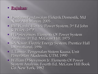 Rujukan : Panduan Pendawaian Elektrik Domestik, Md Nasir Abd Manan, 2005 BM Weedy, Electric Power System, 3 rd  Ed John & Wiley, 1979 WD Stevenson, Elements Of Power System Analysis, 3 rd  Ed, McGraw Hill, 1975 SA Nasar, Electric Energy System, Prentice Hall International, 1996 T.Tamsir, Pengenalan Sistem Kuasa, Unit Penerbitan Akademik, UTM, 1990 William D Stevenson Jr. Elements Of Power System Analysis, Fourth Ed, McGraw Hill Book Co, New York, 1982 