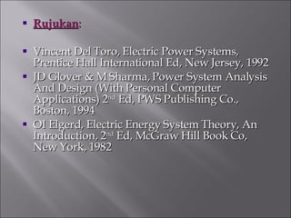 Rujukan : Vincent Del Toro, Electric Power Systems, Prentice Hall International Ed, New Jersey, 1992 JD Glover & M Sharma, Power System Analysis And Design (With Personal Computer Applications) 2 nd  Ed, PWS Publishing Co., Boston, 1994 OI Elgerd, Electric Energy System Theory, An Introduction, 2 nd  Ed, McGraw Hill Book Co, New York, 1982 
