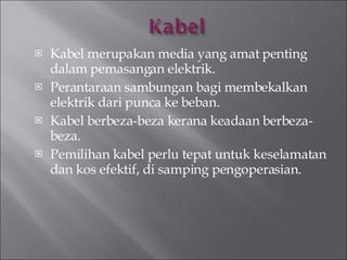 Kabel merupakan media yang amat penting dalam pemasangan elektrik. Perantaraan sambungan bagi membekalkan elektrik dari punca ke beban. Kabel berbeza-beza kerana keadaan berbeza-beza. Pemilihan kabel perlu tepat untuk keselamatan dan kos efektif, di samping pengoperasian. 