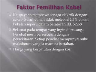 Keupayaan membawa tenaga elektrik dengan cekap. Susut voltan tidak melebihi 2.5% voltan bekalan seperti dalam peraturan IEE 522-8. Selamat pada tempat yang ingin di pasang. Penebat mesti bersesuaian dengan persekitaran. Setiap penebat mempunyai suhu maksimum yang ia mampu bertahan. Harga yang berpatutan dengan kos. 