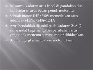 Biasanya, kadaran arus kabel di gandakan dua kali kadaran arus beban penuh motor itu. Sebuah motor 4HP/240V memerlukan arus sebanyak (4x746/240)=12.4A Arus hendaklah diambil pada kadaran 24A (2 kali ganda) bagi mengatasi perubahan arus yang tidak menentu semasa motor dihidupkan. Begitu juga jika melibatkan motor 3 fasa. 