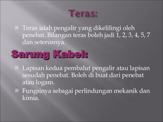 Teras ialah pengalir yang dikelilingi oleh penebat. Bilangan teras boleh jadi 1, 2, 3, 4, 5, 7 dan seterusnya. Lapisan kedua pembalut pengalir atau lapisan sesudah penebat. Boleh di buat dari penebat atau logam. Fungsinya sebagai perlindungan mekanik dan kimia. Sarung Kabel: 