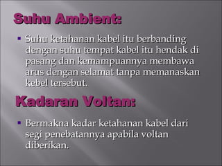 Suhu Ambient: Suhu ketahanan kabel itu berbanding dengan suhu tempat kabel itu hendak di pasang dan kemampuannya membawa arus dengan selamat tanpa memanaskan kebel tersebut. Bermakna kadar ketahanan kabel dari segi penebatannya apabila voltan diberikan. Kadaran Voltan: 
