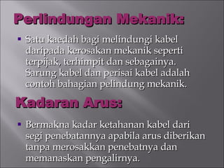 Perlindungan Mekanik: Satu kaedah bagi melindungi kabel daripada kerosakan mekanik seperti terpijak, terhimpit dan sebagainya. Sarung kabel dan perisai kabel adalah contoh bahagian pelindung mekanik. Bermakna kadar ketahanan kabel dari segi penebatannya apabila arus diberikan tanpa merosakkan penebatnya dan memanaskan pengalirnya. Kadaran Arus: 