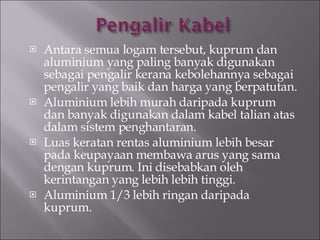 Antara semua logam tersebut, kuprum dan aluminium yang paling banyak digunakan sebagai pengalir kerana kebolehannya sebagai pengalir yang baik dan harga yang berpatutan. Aluminium lebih murah daripada kuprum dan banyak digunakan dalam kabel talian atas dalam sistem penghantaran. Luas keratan rentas aluminium lebih besar pada keupayaan membawa arus yang sama dengan kuprum. Ini disebabkan oleh kerintangan yang lebih lebih tinggi. Aluminium 1/3 lebih ringan daripada kuprum. 