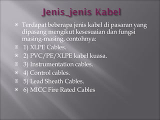 Terdapat beberapa jenis kabel di pasaran yang dipasang mengikut kesesuaian dan fungsi masing-masing, contohnya: 1) XLPE Cables. 2) PVC/PE/XLPE kabel kuasa. 3) Instrumentation cables. 4)   Control cables. 5) Lead Sheath Cables. 6) MICC Fire Rated Cables 