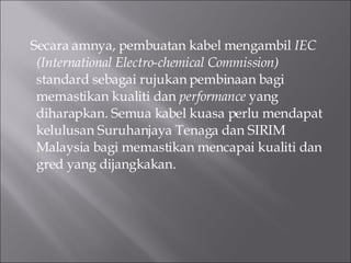 Secara amnya, pembuatan kabel mengambil  IEC (International Electro-chemical Commission)  standard sebagai rujukan pembinaan bagi memastikan kualiti dan  performance  yang diharapkan. Semua kabel kuasa perlu mendapat kelulusan Suruhanjaya Tenaga dan SIRIM Malaysia bagi memastikan mencapai kualiti dan gred yang dijangkakan. 