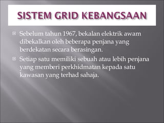 Sebelum tahun 1967, bekalan elektrik awam dibekalkan oleh beberapa penjana yang berdekatan secara berasingan. Setiap satu memiliki sebuah atau lebih penjana yang memberi perkhidmatan kepada satu kawasan yang terhad sahaja. 