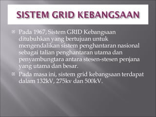 Pada 1967, Sistem GRID Kebangsaan ditubuhkan yang bertujuan untuk mengendalikan sistem penghantaran nasional sebagai talian penghantaran utama dan penyambungtara antara stesen-stesen penjana yang utama dan besar. Pada masa ini, sistem grid kebangsaan terdapat dalam 132kV, 275kv dan 500kV. 