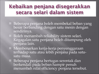 Beberapa penjana boleh membekal beban yang besar berbanding dengan satu mesin dengan sendirinya. Boleh menambah reliability sistem selari. Kegagalan satu penjana boleh ditampung oleh penjana lain. Membenarkan kerja-kerja penyenggaraan terhadap satu atau lebih penjana pada satu-satu masa. Beberapa penjana bertugas serentak dan berkendali pada beban hampir penuh menambah nilai efficiency penjana tersebut. 