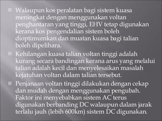 Walaupun kos peralatan bagi sistem kuasa meningkat dengan menggunakan voltan penghantaran yang tinggi, EHV tetap digunakan kerana kos pengendalian sistem boleh dioptimumkan dan muatan kuasa bagi talian boleh dipelihara. Kehilangan kuasa talian voltan tinggi adalah kurang secara bandingan kerana arus yang melalui talian adalah kecil dan menyelesaikan masalah kejatuhan voltan dalam talian tersebut. Penjanaan voltan tinggi dilakukan dengan cekap dan mudah dengan menggunakan pengubah. Faktor ini menyebabkan sistem AC terus digunakan berbanding DC walaupun dalam jarak terlalu jauh (lebih 600km) sistem DC digunakan. 