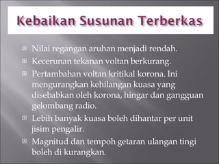 Nilai regangan aruhan menjadi rendah. Kecerunan tekanan voltan berkurang. Pertambahan voltan kritikal korona. Ini mengurangkan kehilangan kuasa yang disebabkan oleh korona, hingar dan gangguan gelombang radio. Lebih banyak kuasa boleh dihantar per unit jisim pengalir. Magnitud dan tempoh getaran ulangan tingi boleh di kurangkan. 