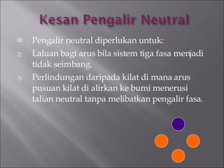 Pengalir neutral diperlukan untuk: Laluan bagi arus bila sistem tiga fasa menjadi tidak seimbang. Perlindungan daripada kilat di mana arus pusuan kilat di alirkan ke bumi menerusi talian neutral tanpa melibatkan pengalir fasa. 