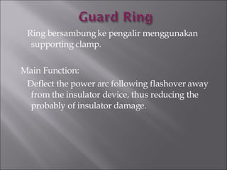 Ring bersambung ke pengalir menggunakan supporting clamp. Main Function:  Deflect the power arc following flashover away from the insulator device, thus reducing the probably of insulator damage. 